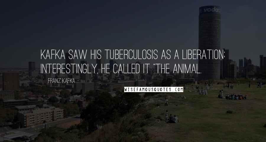Franz Kafka Quotes: Kafka saw his tuberculosis as a liberation; interestingly, he called it "the animal.