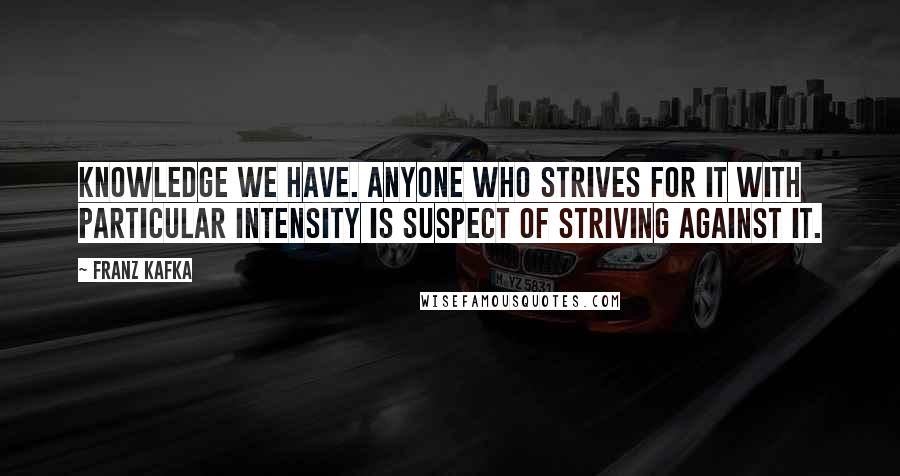 Franz Kafka Quotes: Knowledge we have. Anyone who strives for it with particular intensity is suspect of striving against it.