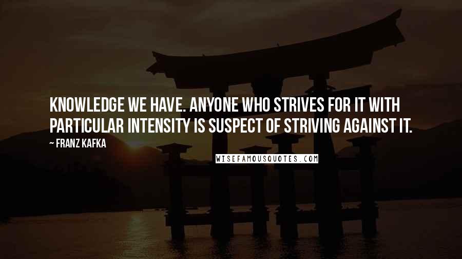 Franz Kafka Quotes: Knowledge we have. Anyone who strives for it with particular intensity is suspect of striving against it.