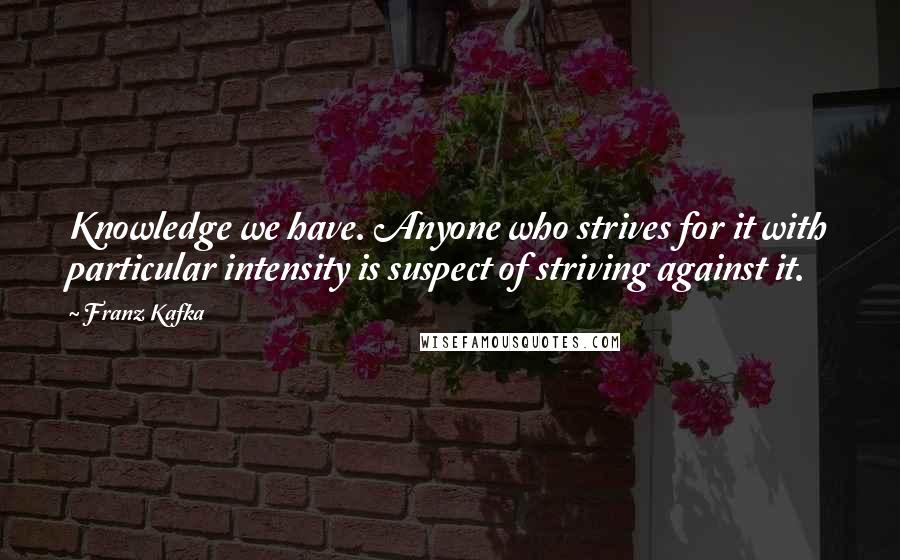 Franz Kafka Quotes: Knowledge we have. Anyone who strives for it with particular intensity is suspect of striving against it.