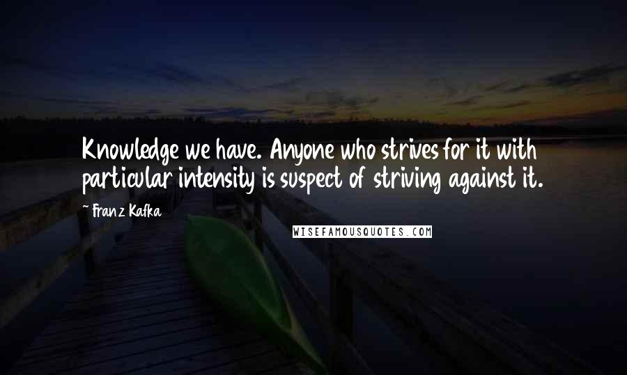 Franz Kafka Quotes: Knowledge we have. Anyone who strives for it with particular intensity is suspect of striving against it.