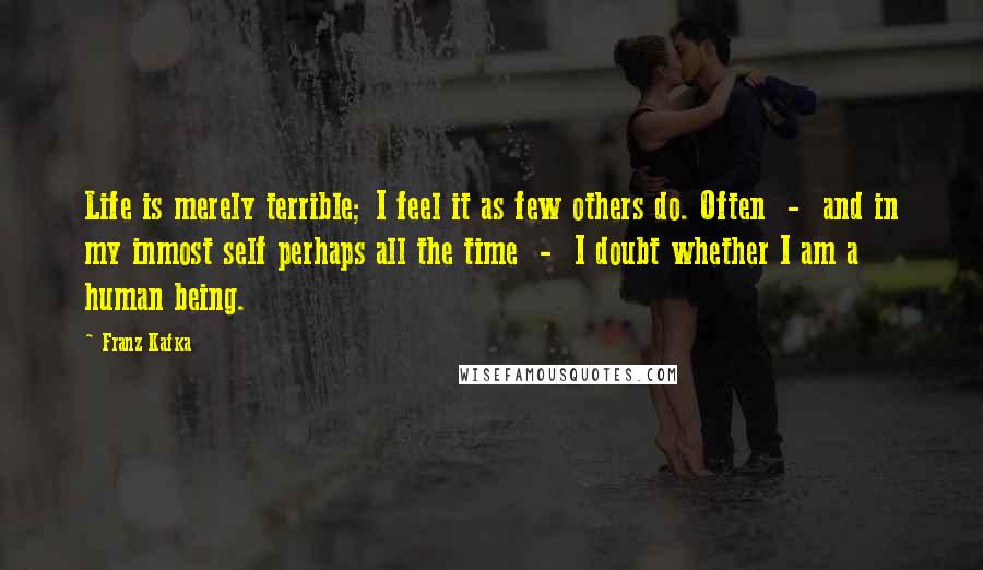 Franz Kafka Quotes: Life is merely terrible; I feel it as few others do. Often  -  and in my inmost self perhaps all the time  -  I doubt whether I am a human being.