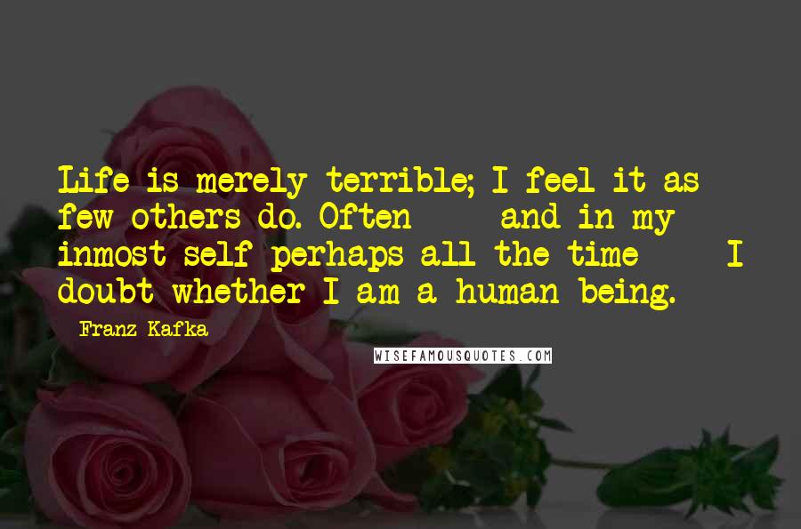 Franz Kafka Quotes: Life is merely terrible; I feel it as few others do. Often  -  and in my inmost self perhaps all the time  -  I doubt whether I am a human being.