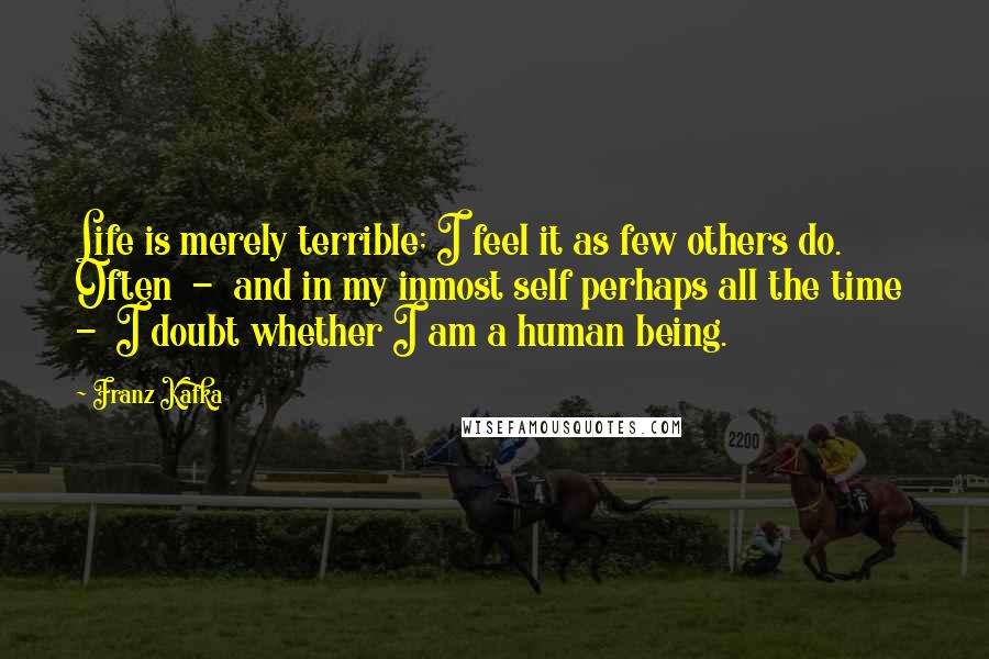 Franz Kafka Quotes: Life is merely terrible; I feel it as few others do. Often  -  and in my inmost self perhaps all the time  -  I doubt whether I am a human being.