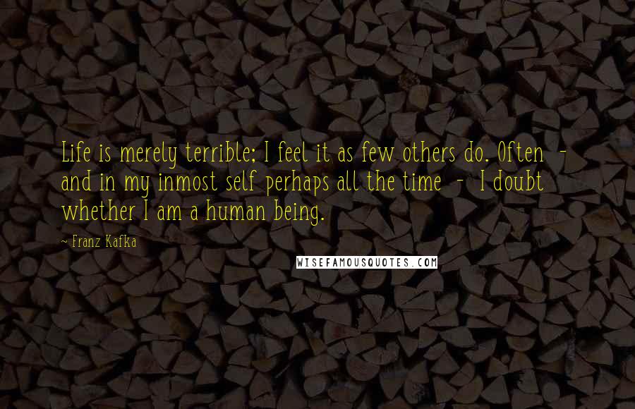 Franz Kafka Quotes: Life is merely terrible; I feel it as few others do. Often  -  and in my inmost self perhaps all the time  -  I doubt whether I am a human being.