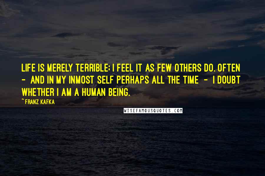 Franz Kafka Quotes: Life is merely terrible; I feel it as few others do. Often  -  and in my inmost self perhaps all the time  -  I doubt whether I am a human being.