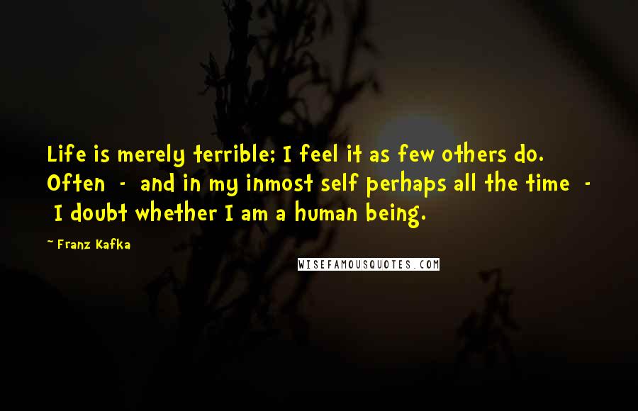 Franz Kafka Quotes: Life is merely terrible; I feel it as few others do. Often  -  and in my inmost self perhaps all the time  -  I doubt whether I am a human being.