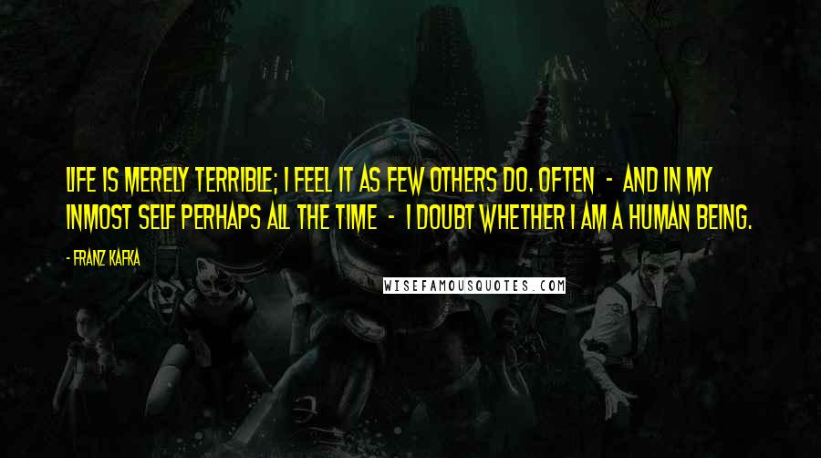 Franz Kafka Quotes: Life is merely terrible; I feel it as few others do. Often  -  and in my inmost self perhaps all the time  -  I doubt whether I am a human being.