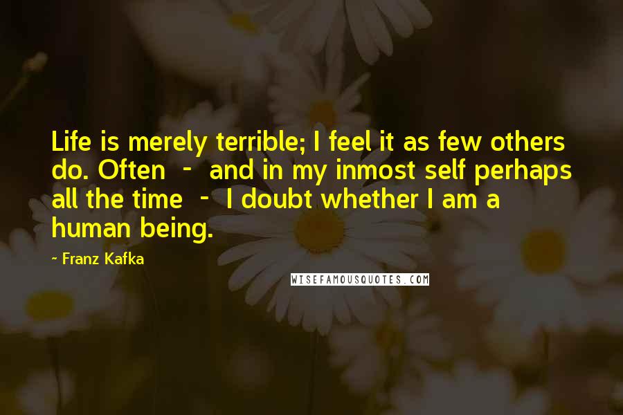 Franz Kafka Quotes: Life is merely terrible; I feel it as few others do. Often  -  and in my inmost self perhaps all the time  -  I doubt whether I am a human being.