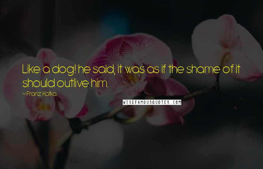 Franz Kafka Quotes: Like a dog! he said, it was as if the shame of it should outlive him.