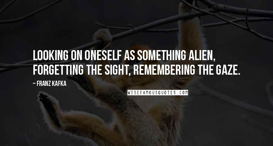 Franz Kafka Quotes: Looking on oneself as something alien, forgetting the sight, remembering the gaze.