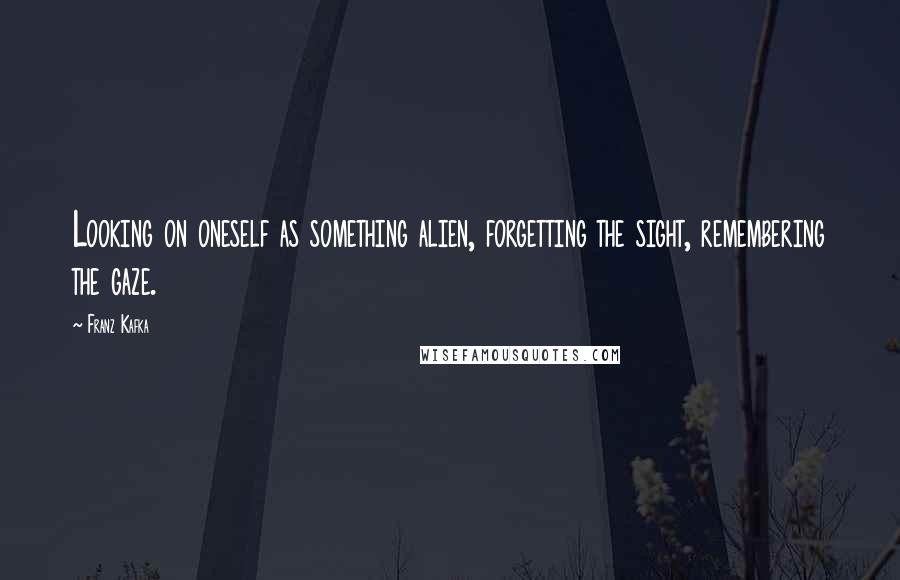 Franz Kafka Quotes: Looking on oneself as something alien, forgetting the sight, remembering the gaze.