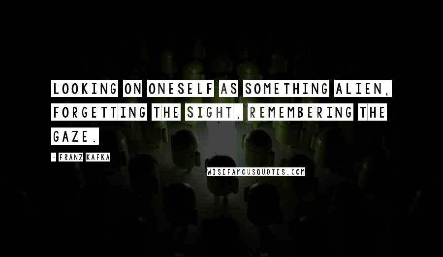Franz Kafka Quotes: Looking on oneself as something alien, forgetting the sight, remembering the gaze.