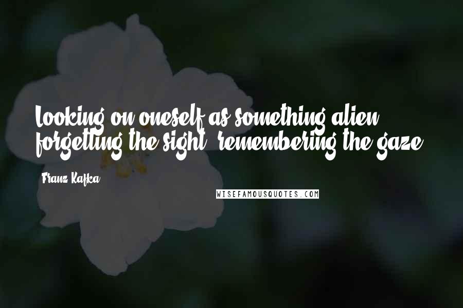 Franz Kafka Quotes: Looking on oneself as something alien, forgetting the sight, remembering the gaze.