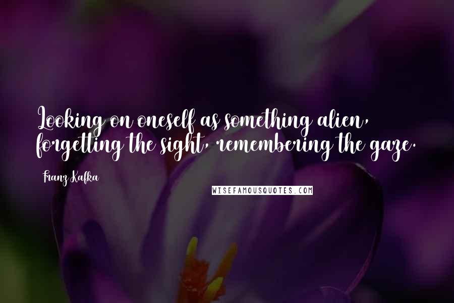 Franz Kafka Quotes: Looking on oneself as something alien, forgetting the sight, remembering the gaze.