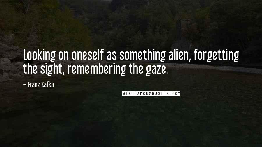 Franz Kafka Quotes: Looking on oneself as something alien, forgetting the sight, remembering the gaze.