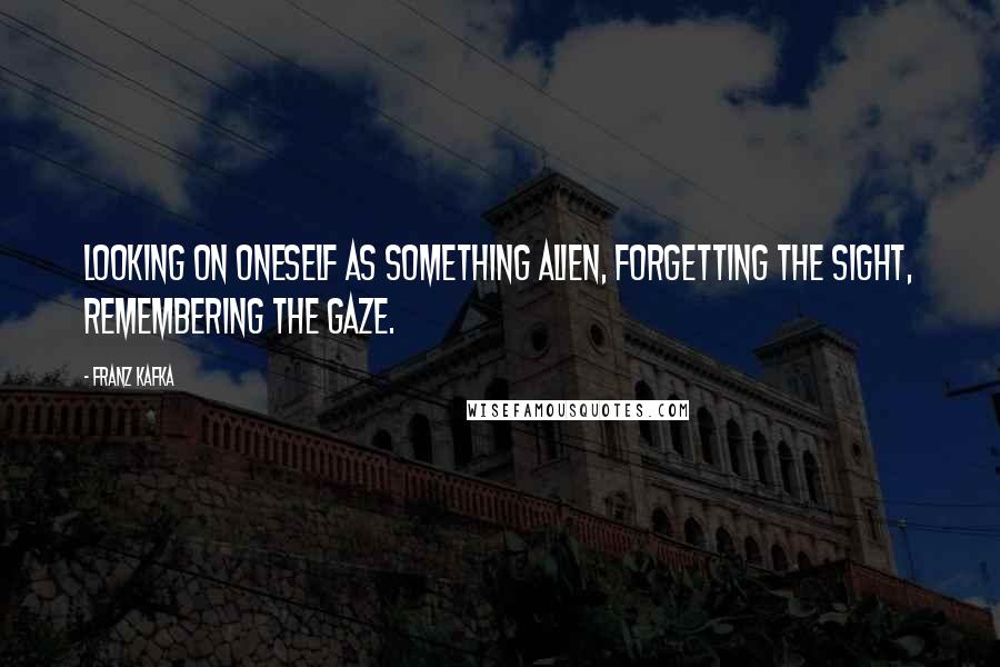 Franz Kafka Quotes: Looking on oneself as something alien, forgetting the sight, remembering the gaze.