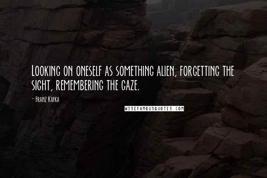 Franz Kafka Quotes: Looking on oneself as something alien, forgetting the sight, remembering the gaze.