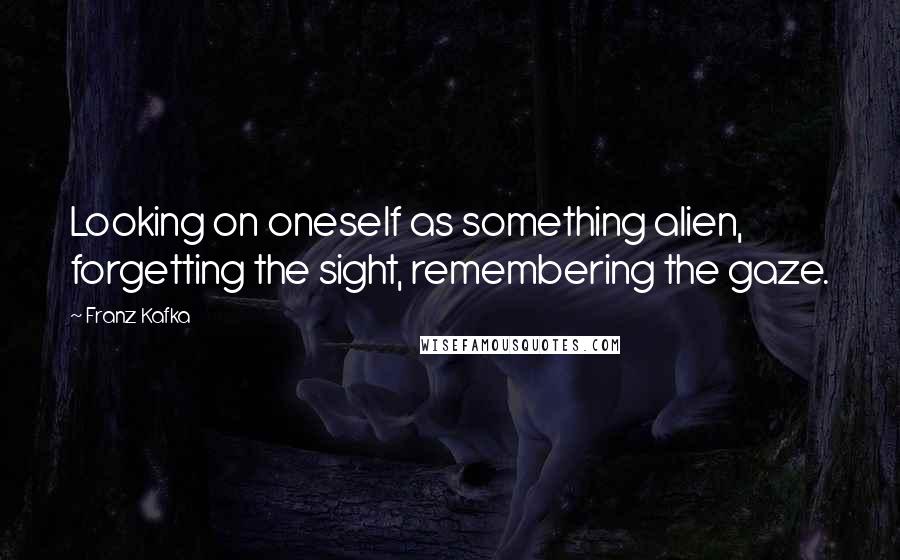 Franz Kafka Quotes: Looking on oneself as something alien, forgetting the sight, remembering the gaze.