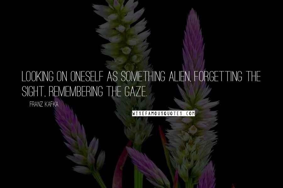 Franz Kafka Quotes: Looking on oneself as something alien, forgetting the sight, remembering the gaze.