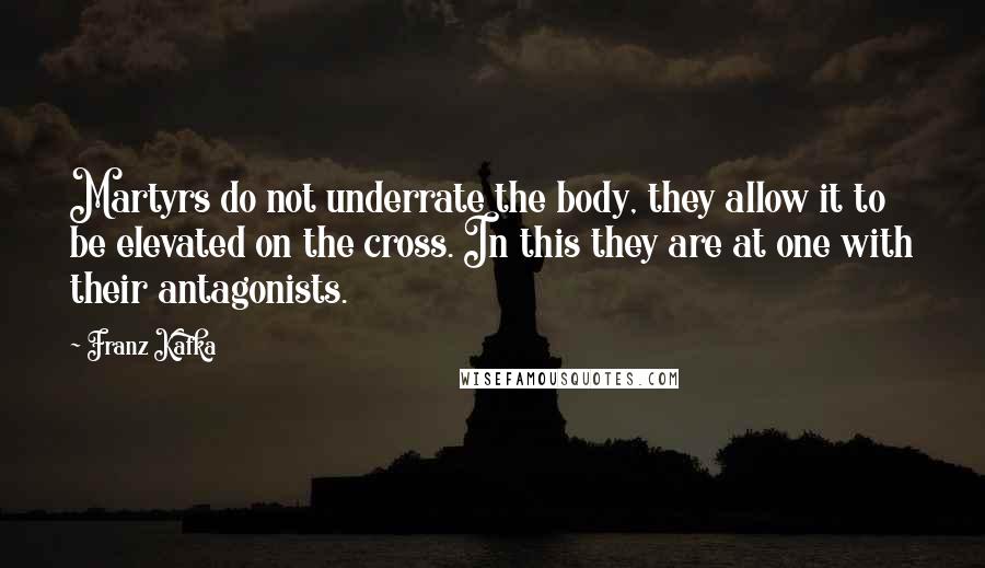 Franz Kafka Quotes: Martyrs do not underrate the body, they allow it to be elevated on the cross. In this they are at one with their antagonists.
