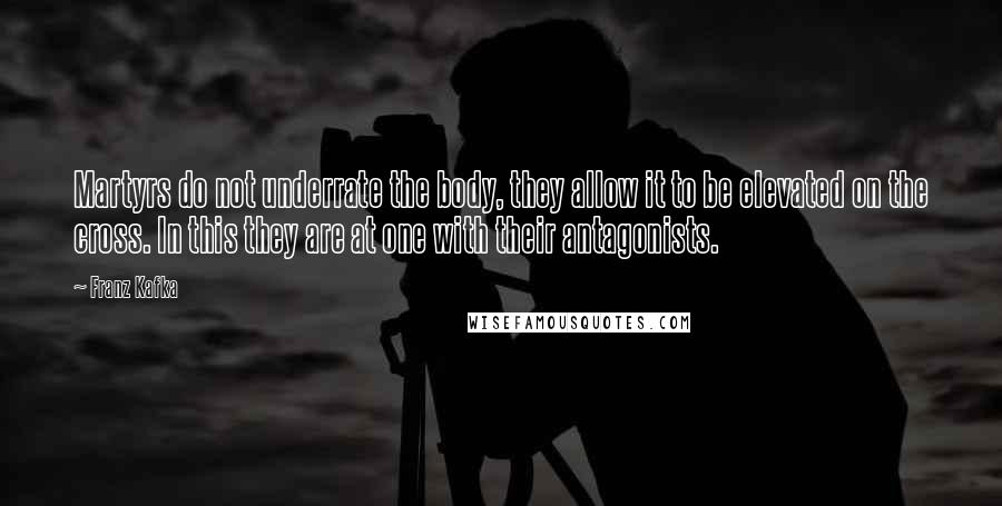 Franz Kafka Quotes: Martyrs do not underrate the body, they allow it to be elevated on the cross. In this they are at one with their antagonists.