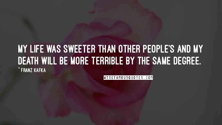 Franz Kafka Quotes: My life was sweeter than other people's and my death will be more terrible by the same degree.