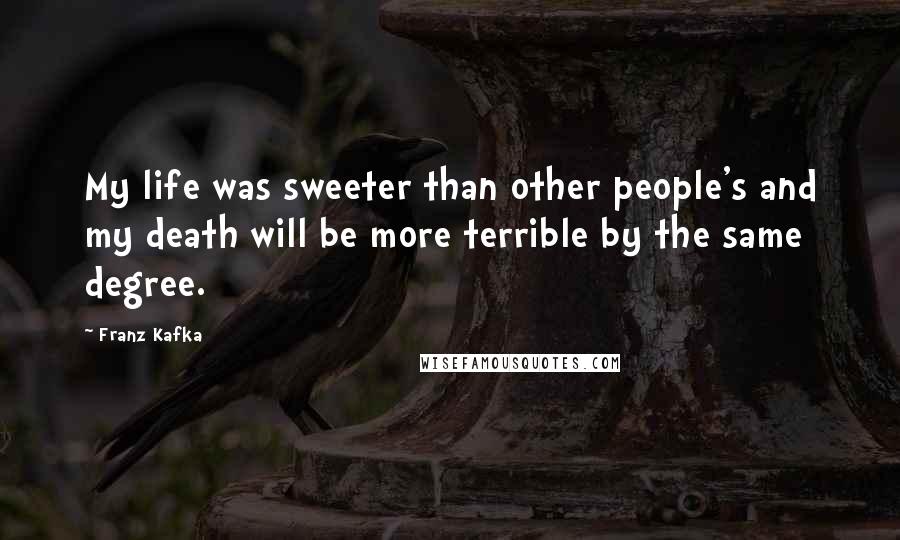 Franz Kafka Quotes: My life was sweeter than other people's and my death will be more terrible by the same degree.