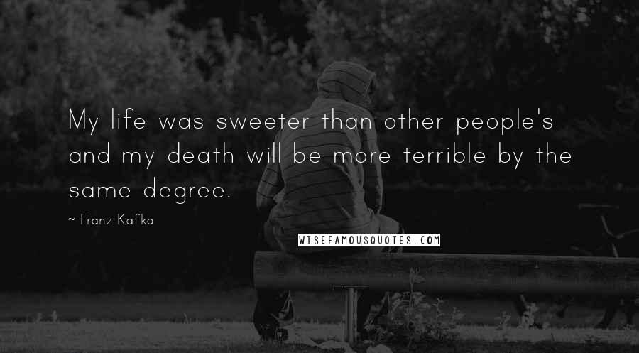 Franz Kafka Quotes: My life was sweeter than other people's and my death will be more terrible by the same degree.