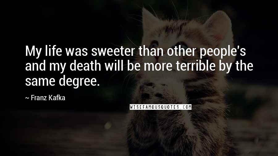 Franz Kafka Quotes: My life was sweeter than other people's and my death will be more terrible by the same degree.