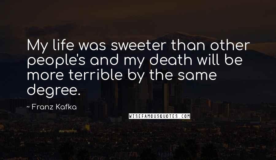 Franz Kafka Quotes: My life was sweeter than other people's and my death will be more terrible by the same degree.