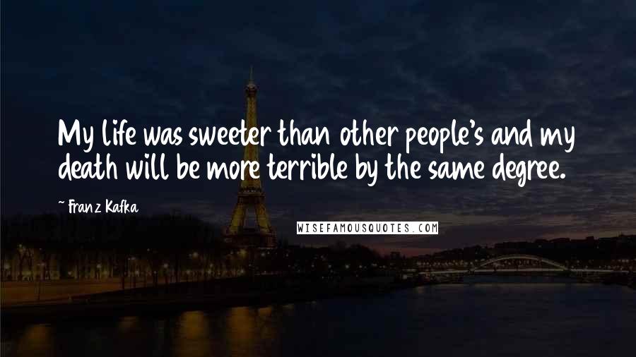 Franz Kafka Quotes: My life was sweeter than other people's and my death will be more terrible by the same degree.