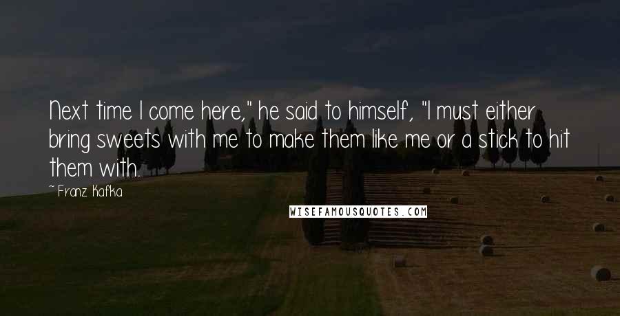 Franz Kafka Quotes: Next time I come here," he said to himself, "I must either bring sweets with me to make them like me or a stick to hit them with.