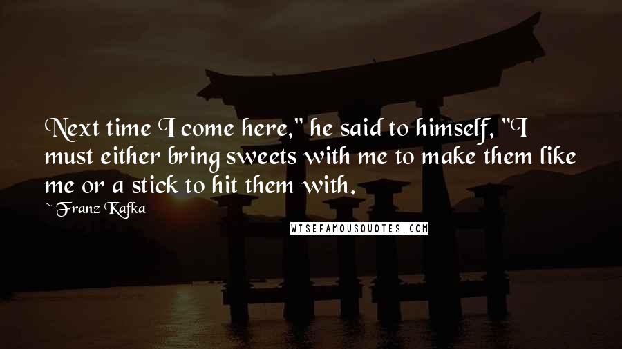 Franz Kafka Quotes: Next time I come here," he said to himself, "I must either bring sweets with me to make them like me or a stick to hit them with.