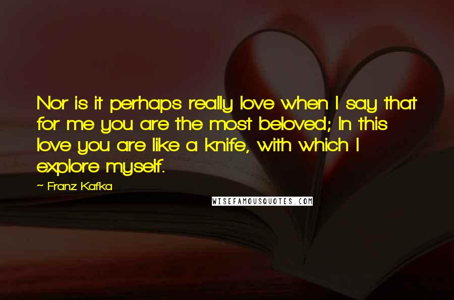 Franz Kafka Quotes: Nor is it perhaps really love when I say that for me you are the most beloved; In this love you are like a knife, with which I explore myself.