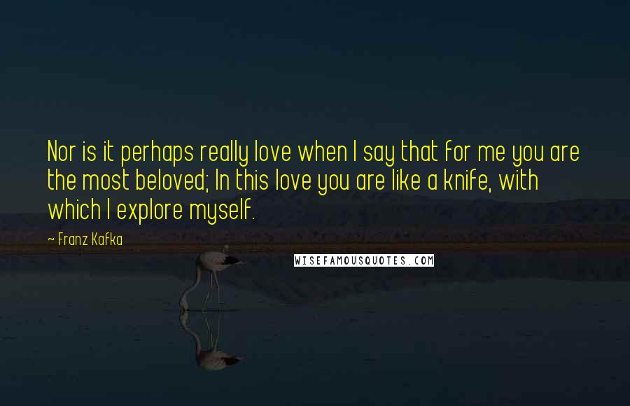 Franz Kafka Quotes: Nor is it perhaps really love when I say that for me you are the most beloved; In this love you are like a knife, with which I explore myself.