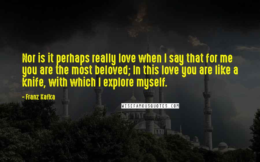 Franz Kafka Quotes: Nor is it perhaps really love when I say that for me you are the most beloved; In this love you are like a knife, with which I explore myself.