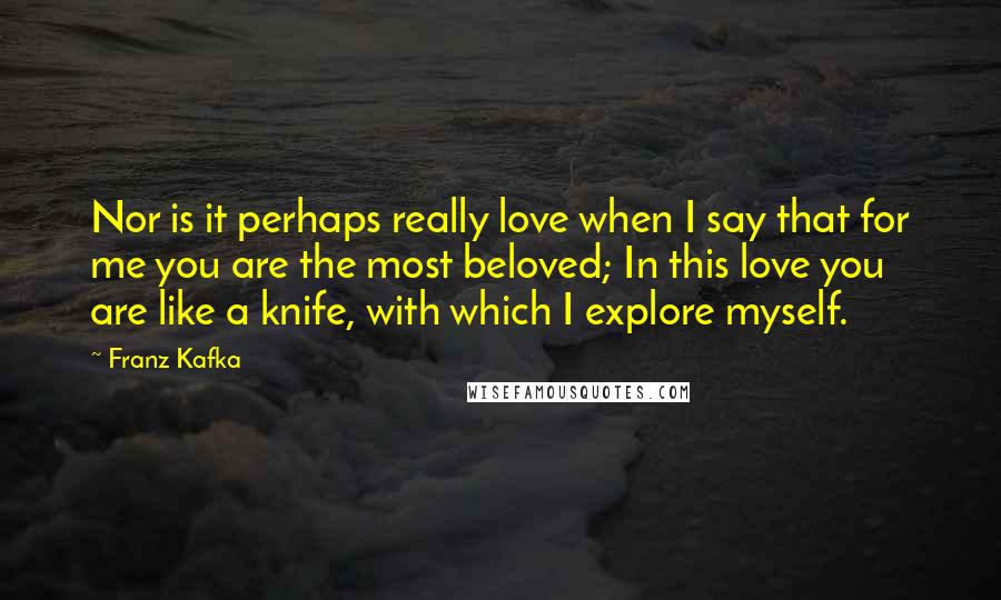 Franz Kafka Quotes: Nor is it perhaps really love when I say that for me you are the most beloved; In this love you are like a knife, with which I explore myself.