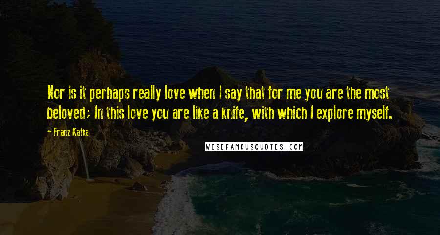 Franz Kafka Quotes: Nor is it perhaps really love when I say that for me you are the most beloved; In this love you are like a knife, with which I explore myself.