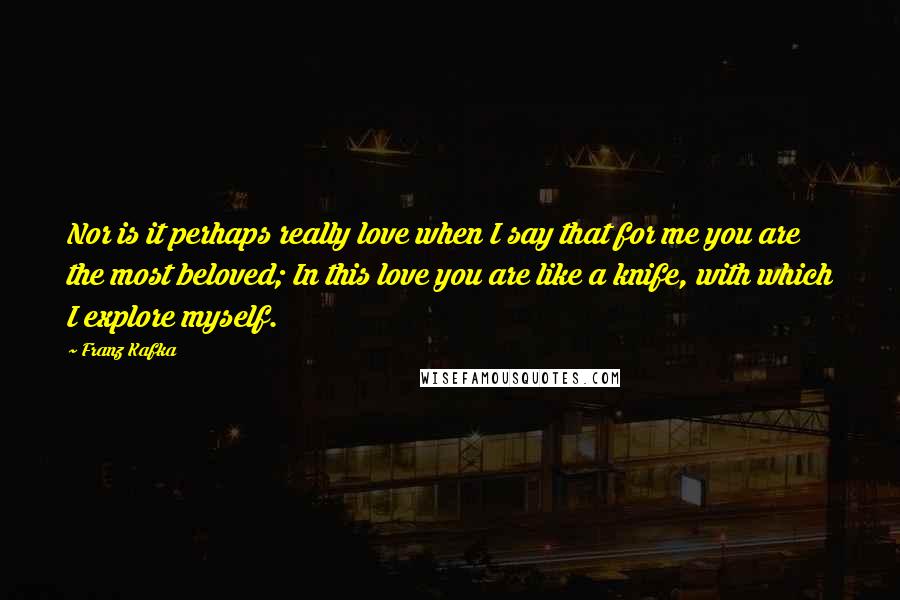 Franz Kafka Quotes: Nor is it perhaps really love when I say that for me you are the most beloved; In this love you are like a knife, with which I explore myself.
