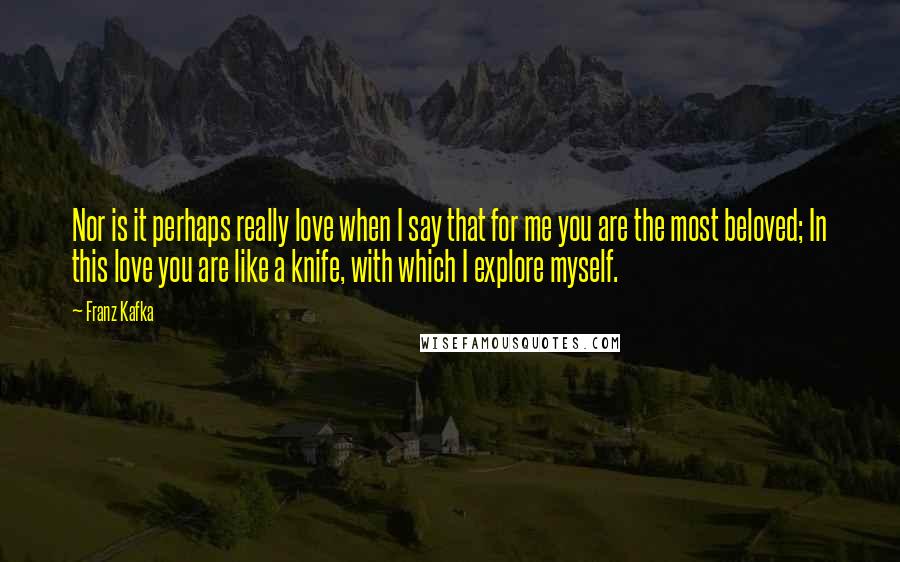 Franz Kafka Quotes: Nor is it perhaps really love when I say that for me you are the most beloved; In this love you are like a knife, with which I explore myself.