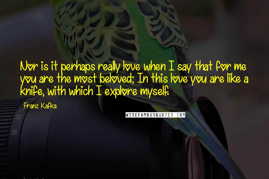 Franz Kafka Quotes: Nor is it perhaps really love when I say that for me you are the most beloved; In this love you are like a knife, with which I explore myself.