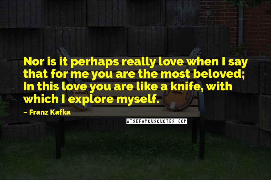 Franz Kafka Quotes: Nor is it perhaps really love when I say that for me you are the most beloved; In this love you are like a knife, with which I explore myself.
