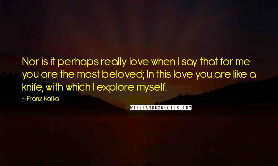 Franz Kafka Quotes: Nor is it perhaps really love when I say that for me you are the most beloved; In this love you are like a knife, with which I explore myself.