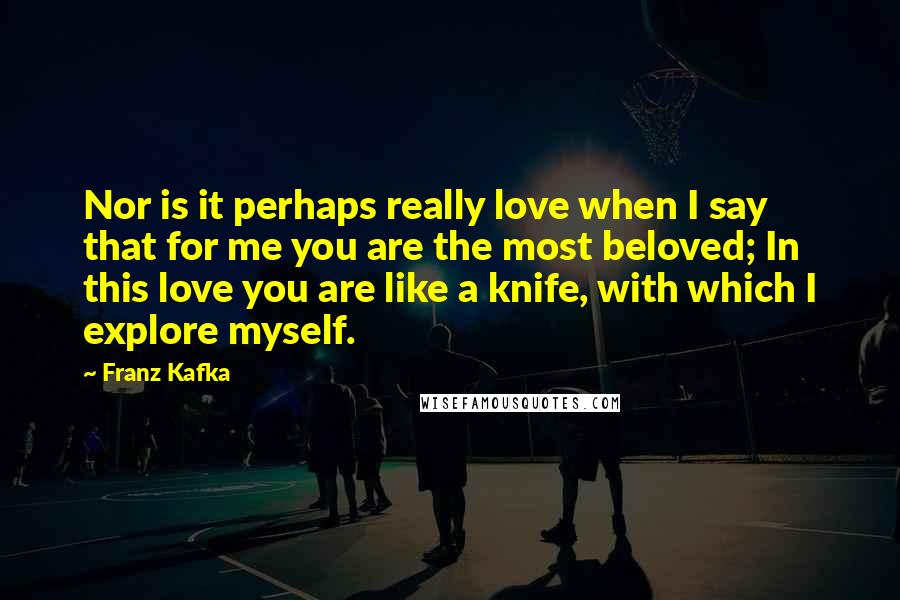 Franz Kafka Quotes: Nor is it perhaps really love when I say that for me you are the most beloved; In this love you are like a knife, with which I explore myself.