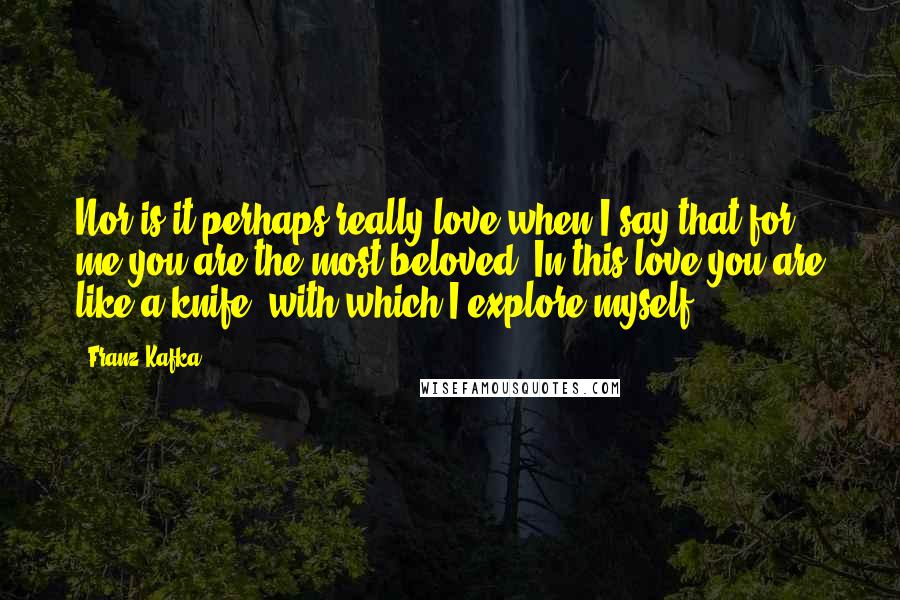 Franz Kafka Quotes: Nor is it perhaps really love when I say that for me you are the most beloved; In this love you are like a knife, with which I explore myself.