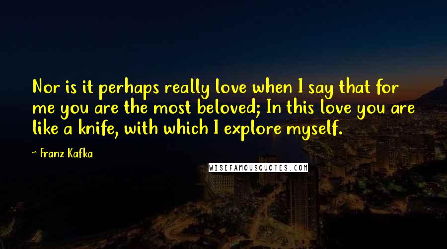 Franz Kafka Quotes: Nor is it perhaps really love when I say that for me you are the most beloved; In this love you are like a knife, with which I explore myself.