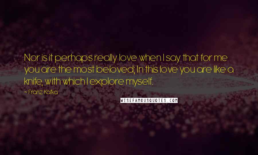 Franz Kafka Quotes: Nor is it perhaps really love when I say that for me you are the most beloved; In this love you are like a knife, with which I explore myself.