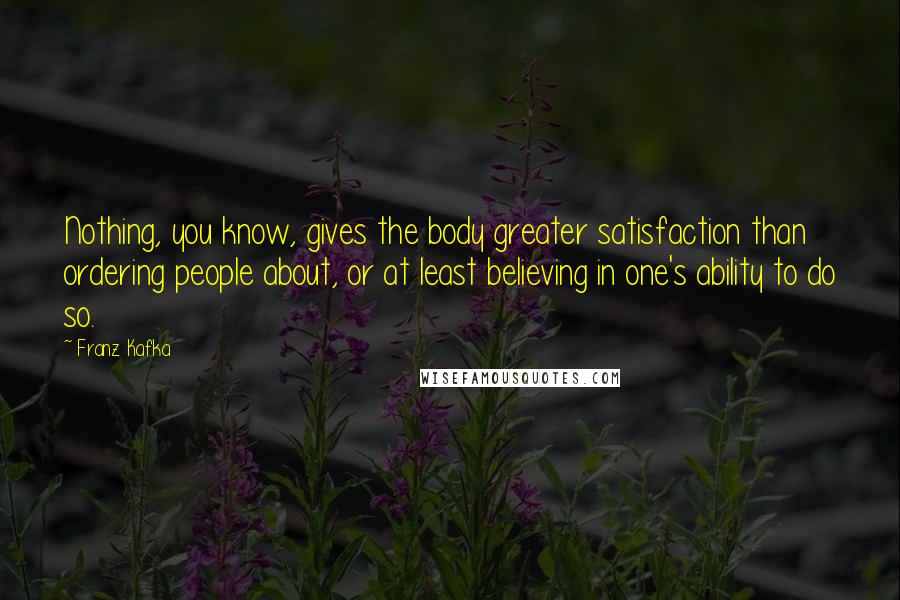 Franz Kafka Quotes: Nothing, you know, gives the body greater satisfaction than ordering people about, or at least believing in one's ability to do so.