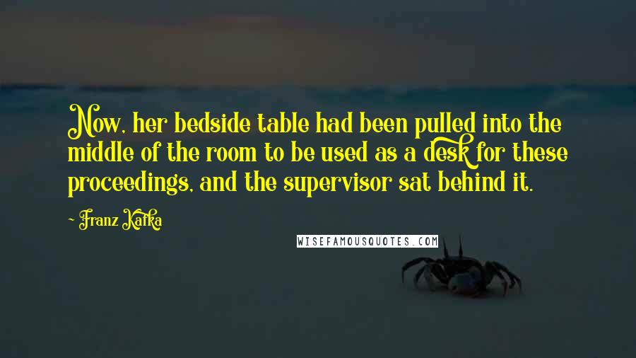 Franz Kafka Quotes: Now, her bedside table had been pulled into the middle of the room to be used as a desk for these proceedings, and the supervisor sat behind it.